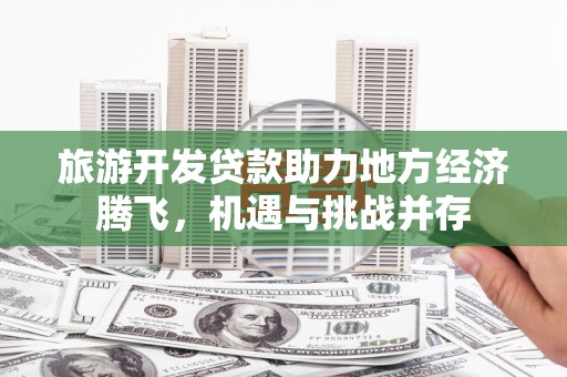 新蔡旅游开发贷款助力地方经济腾飞，机遇与挑战并存