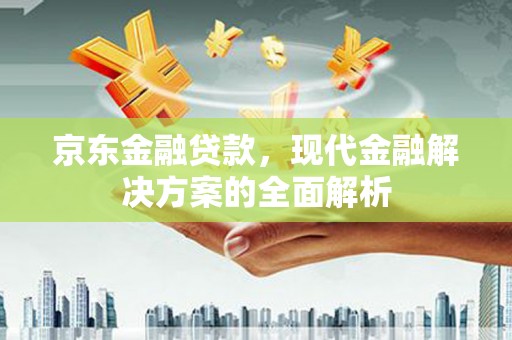 弋阳京东金融贷款，现代金融解决方案的全面解析